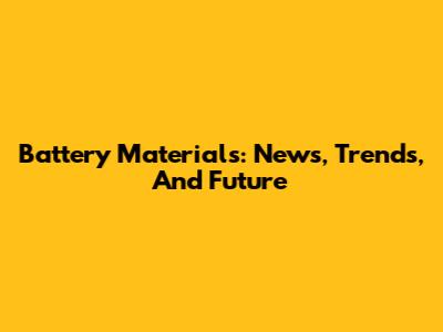 Battery Materials: News, Trends, And Future