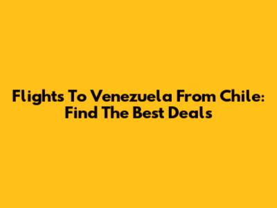 Flights To Venezuela From Chile: Find The Best Deals