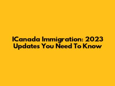 ICanada Immigration: 2023 Updates You Need To Know