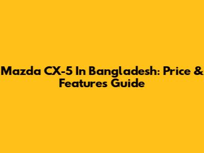 Mazda CX-5 In Bangladesh: Price & Features Guide