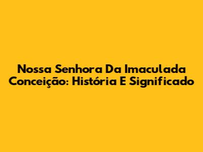 Nossa Senhora Da Imaculada Conceição: História E Significado